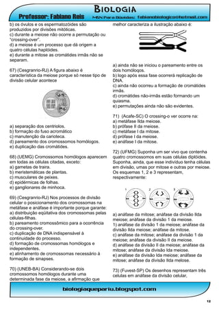b) os óvulos e os espermatozóides são              melhor caracteriza a ilustração abaixo é:
produzidos por divisões mitóticas.
c) durante a meiose não ocorre a permutação ou
“crossing-over”.
d) a meiose é um processo que dá origem a
quatro células haplóides.
e) durante a mitose as cromátides irmãs não se
separam.
                                                   a) ainda não se iniciou o pareamento entre os
67) (Cesgranrio-RJ) A figura abaixo é              dois homóloqos.
característica da meiose porque só nesse tipo de   b) logo após essa fase ocorrerá replicação de
divisão celular acontece                           DNA.
                                                   c) ainda não ocorreu a formação de cromátides
                                                   irmãs.
                                                   d) cromátides não-irmãs estão formando um
                                                   quiasma.
                                                   e) permutações ainda não são evidentes.

                                                   71) (Acafe-SC) O crossing-o ver ocorre na:
                                                   a) metáfase Ilda meiose.
a) separação dos centriolos.                       b) prófase II da rneiose.
b) formação do fuso acromático                     c) metáfase I da mitose.
c) manutenção da carioteca.                        d) prófase I da meiose.
d) pareamento dos cromossomos homólogos.           e) anáfase I da mitose.
e) duplicação das cromátides.
                                                   72) (UFMG) Suponha um ser vivo que contenha
68) (UEMG) Cromossomos homólogos aparecem          quatro cromossomos em suas células diplóides.
em todas as células citadas, exceto:               Suponha, ainda, que esse indivíduo tenha células
a) gametas de traira.                              em divisão, umas por mitose e outras por meiose.
b) meristemáticas de plantas.                      Os esquemas 1, 2 e 3 representam,
c) musculares de peixes.                           respectivamente:
d) epidérmicas de folhas.
e) ganglionares de minhoca.

69) (Cesgranrio-RJ) Nos processos de divisão
celular o posicionamento dos cromossomas na
metáfase e anáfase é importante porque garante:
a) distribuição eqüitativa dos cromossomas pelas   a) anáfase da mitose; anáfase da divisão Ilda
células-filhas.                                    meiose; anáfase da divisão 1 da meiose.
b) pareamento cromossômico para a ocorrência       1) anáfase da divisão 1 da meiose; anáfase da
do crossing-over.                                  divisão Ilda meiose; anáfase da mitose.
c) duplicação de DNA indispensável à               c) anáfase da mitose; anáfase da divisão 1 da
continuidade do processo.                          meiose; anáfase da divisão II da meiose.
d) formação de cromossomas homólogos e             d) anáfase da divisão II da meiose; anáfase da
independentes.                                     mitose; anáfase da divisão Ida meiose.
e) alinhamento de cromossomas necessário à         e) anáfase da divisão Ida meiose; anáfase da
formação de sinapses.                              mitose; anáfase da divisão Ilda melose.
70) (UNEB-BA) Considerando-se dois                 73) (Fuvest-SP) Os desenhos representam três
cromossomos homólogos durante uma                  celulas em anáfase da divisão celular,
determinada fase da meiose, a afirmação que



                                                                                                    12
 