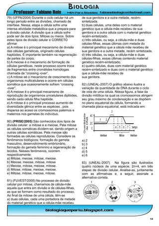 79) (UFPA/2004) Durante o ciclo celular há um       de sua genitora e a outra metade, recém-
longo período entre as divisões, chamado de         sintetizada.
interfase. Nessa, etapa a célula sofre uma          b) duas células, uma delas com o material
intensa atividade metabólica que a prepara para     genético que a célula-mãe recebeu de sua
a divisão celular. A divisão que a célula sofre     genitora e a outra célula com o material genético
pode ser de dois tipos: Mitose ou meios. Sobre      recém-sintetizado.
estes tipos de divisão celular e CORRETO            c) três células, ou seja, a célula-mãe e duas
afirmar                                             células-filhas, essas últimas com metade do
a) A mitose é o principal mecanismo de divisão      material genético que a célula mãe recebeu de
das células gaméticas, originado células            sua genitora e a outra metade, recém sintetizada.
haplóides. É importante também na regeneração       d) três células, ou seja, a célula-mãe e duas
de partes do corpo.                                 células-filhas, essas últimas contendo material
b) A meiose é o mecanismo de formação de            genético recém-sintetizado.
células gaméticas, neste processo ocorre troca      e) quatro células, duas com material genético
de fragmentos entre cromátides homólogas            recém-sintetizado e duas com o material genético
chamada de “crossing -over”.                        que a célula-mãe recebeu de
c) A mitose eé o mecanismo de crescimento dos       sua genitora.
organismos multicelulares e ocorre em células
somática que ocasionamente sofrem “crossing         82) (UNEAL-2007) O gráfico abaixo ilustra a
-over”.                                             variação da quantidade de DNA durante o ciclo
d) A meiose é o principal mecanismo de              de vida de uma célula. Nessa figura, a fase da
reprodução de organismos unicelulares diplóides,    divisão mitótica na qual os cromossomos atingem
sendo cada célula filha haplóide.                   seu grau máximo de condensação e se dispõem
e) A mitose é o principal processo aumento de       no plano equatorial da célula, formando a
diversidade gênica entre as espécies , pois         chamada placa equatorial, está indicada em:
dispersa ao acaso os cromossomos paternos e
maternos nos gametas do indivíduo.

80) (PRISE/2005) São conhecidos dois tipos de
divisão celular: a mitose e a meiose. Pela mitose
as células somáticas dividem-se, dando origem a
outras células somáticas. Pela meiose são
formadas as células reprodutoras. Considere os
fenômenos biológicos: formação do gameta            a) 2
masculino, desenvolvimento embrionário,             b) 3
formação do gameta feminino e regeneração de        c) 4
tecidos. Nesses fenômenos, ocorrem                  d) 5
respectivamente:                                    e) 6
a) Mitose, meiose, mitose, meiose.
b) Meiose, meiose, mitose, mitose                   83) (UNEAL-2007) Na figura são ilustrados
c) Meiose, mitose, meiose, mitose.                  quatro núcleos de uma espécie, 2n=4, em três
d) Mitose, mitose, meiose, meiose.                  etapas de divisão celular. Analise-as, juntamente
e) Mitose, mitose, meiose, mitose.                  com as afirmativas e, a seguir, assinale a
                                                    alternativa correta.
81) (FUVEST/2005) No processo de divisão
celular por mitose, chamamos de célula-mãe
aquela que entra em divisão e de células-filhas,
as que se formam como resultado do processo.
Ao final da mitose de uma célula, têm-se
a) duas células, cada uma portadora de metade
do material genético que a célula-mãe recebeu



                                                                                                   14
 