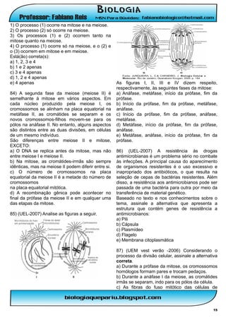 1) O processo (1) ocorre na mitose e na meiose.
2) O processo (2) só ocorre na meiose.
3) Os processos (1) e (2) ocorrem tanto na
mitose quanto na meiose.
4) O processo (1) ocorre só na meiose, e o (2) e
o (3) ocorrem em mitose e em meiose.
Está(ão) correta(s):
a) 1, 2, 3 e 4
b) 1 e 2 apenas
c) 3 e 4 apenas
d) 1, 2 e 4 apenas
e) 4 apenas                                           As figuras I, II, III e IV dizem respeito,
                                                      respectivamente, às seguintes fases da mitose:
84) A segunda fase da meiose (meiose II) é            a) Anáfase, metáfase, início da prófase, fim da
semelhante à mitose em vários aspectos. Em            prófase.
cada núcleo produzido pela meiose I, os               b) Início da prófase, fim da prófase, metáfase,
cromossomos se alinham na placa equatorial na         anáfase.
metáfase II, as cromátides se separam e os            c) Início da prófase, fim da prófase, anáfase,
novos cromossomos-filhos movem-se para os             metáfase.
pólos na anáfase II. No entanto, alguns aspectos      d) Metáfase, início da prófase, fim da prófase,
são distintos entre as duas divisões, em células      anáfase.
de um mesmo indivíduo.                                e) Metáfase, anáfase, início da prófase, fim da
São diferenças entre meiose II e mitose,              prófase.
EXCETO:
a) O DNA se replica antes da mitose, mas não          86) (UEL-2007) A resistência às drogas
entre meiose I e meiose II.                           antimicrobianas é um problema sério no combate
b) Na mitose, as cromátides-irmãs são sempre          às infecções. A principal causa do aparecimento
idênticas, mas na meiose II podem diferir entre si.   de organismos resistentes é o uso excessivo e
c) O número de cromossomos na placa                   inapropriado dos antibióticos, o que resulta na
equatorial da meiose II é a metade do número de       seleção de cepas de bactérias resistentes. Além
cromossomos                                           disso, a resistência aos antimicrobianos pode ser
na placa equatorial mitótica.                         passada de uma bactéria para outra por meio da
d) A recombinação gênica pode acontecer no            transferência de material genético.
final da prófase da meiose II e em qualquer uma       Baseado no texto e nos conhecimentos sobre o
das etapas da mitose.                                 tema, assinale a alternativa que apresenta a
                                                      estrutura que contém genes de resistência a
85) (UEL-2007) Analise as figuras a seguir.           antimicrobianos:
                                                      a) Pili
                                                      b) Cápsula
                                                      c) Plasmídeo
                                                      d) Flagelo
                                                      e) Membrana citoplasmática

                                                      87) (UEM vest verão -2006) Considerando o
                                                      processo da divisão celular, assinale a alternativa
                                                      correta.
                                                      a) Durante a prófase da mitose, os cromossomos
                                                      homólogos formam pares e trocam pedaços.
                                                      b) Durante a anáfase I da meiose, as cromátides
                                                      irmãs se separam, indo para os pólos da célula.
                                                      c) As fibras do fuso mitótico das células de



                                                                                                      15
 