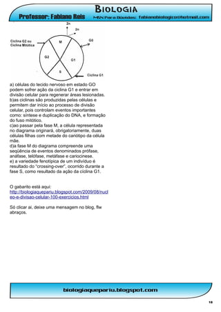 a) células do tecido nervoso em estado GO
podem sofrer ação da ciclina G1 e entrar em
divisão celular para regenerar áreas lesionadas.
b)as ciclinas são produzidas pelas células e
permitem dar início ao processo de divisão
celular, pois controlam eventos importantes
como: síntese e duplicação do DNA, e formação
do fuso mitótico.
c)ao passar pela fase M, a célula representada
no diagrama originará, obrigatoriamente, duas
células filhas com metade do cariótipo da célula
mãe.
d)a fase M do diagrama compreende uma
seqüência de eventos denominados prófase,
anáfase, telófase, metáfase e cariocinese.
e) a variedade fenotípica de um indivíduo é
resultado do “crossing-over”, ocorrido durante a
fase S, como resultado da ação da cíclina G1.


O gabarito está aqui:
http://biologiaquepariu.blogspot.com/2009/08/nucl
eo-e-divisao-celular-100-exercicios.html

Só clicar ai, deixe uma mensagem no blog, flw
abraços.




                                                    18
 