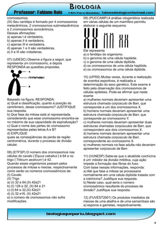 cromossomos.                                      09) (PUCCAMP) A análise citogenética realizada
(III) Seu cariótipo é formado por 4 cromossomos   em várias células de um mamífero permitiu
metacêntricos, 2 cromossomos submetacêntricos     elaborar o seguinte esquema:
e 2 cromossomos acrocêntricos.
Dessas afirmações:
a) apenas I é verdadeira,
b) apenas II é verdadeira,
c) apenas III é verdadeira,
d) apenas 1 e II são verdadeiras,
e) II e III são vrdadeiras.                       Ele representa
                                                  a) o fenótipo do organismo.
07) (UDESC) Observe a figura a seguir, que        b) o genoma de uma célula hapláide.
representa um cromossomo, e depois                c) o genoma de uma célula diplóide.
RESPONDA as questões propostas.                   d) os cromossomos de uma célula haplóide.
                                                  e) os cromossomos de uma célula diplóide.

                                                  10) (UFRS) Muitas vezes, durante a realização
                                                  de eventos esportivos, é realizada a
                                                  determinação do sexo genético. Este exame é
                                                  feito pela observação dos cromossomos de
                                                  células epiteliais. Pode-se afirmar que neste
                                                  exame
Baseado na figura, RESPONDA:                      a) mulheres normais deveriam apresentar uma
a) Qual a classificação, quanto à posição do      estrutura chamada corpúsculo de Barr, que
centrômero, desse cromossomo? JUSTIFIQUE          corresponde a um dos crornossomos X.
sua resposta.                                     b) homens normais deveriam apresentar uma
b) Que fase da mitose está aí representada,       estrutura chamada corpúsculo de Barr, que
considerando que esse cromossomo encontra-se      corresponde ao cromossomo Y.
no máximo de sua capacidade de espiralização?     c) mulheres normais deveriam apresentar duas
c) Qual o nome das partes do cromossomo           estruturas chamadas corpúsculos de Barr, que
representadas pelas letras A e B?                 correspondem aos dois cromossomos X.
d) EXPLIQUE                                       d) homens normais deveriam apresentar uma
quais as conseqüências da perda da região         estrutura chamada corpúsculo de Barr,
centromérica, durante o processo de divisão       correspondente ao cromossomo X.
celular.                                          e) mulheres normais na fase adulta não deveriam
                                                  apresentar corpúsculo de Barr.
08) (ETFSP) O número dos cromossomos nas
células do cavalo (‘Equus caballus’) é 64 e no    11) (VUNESP) Sabe-se que o alcalóide coichicina
trigo (‘Triticurn aestivum’) é 42.                é um’ inibidor da divisão mitótica, cuja ação
Quando esses organismos passam pelos              impede a formação das fibras do fuso.
processos de mitose e meiose, respectivamente     Com base nessas informações, responda:
como serão os números cromossômicos de:           a) Até que fase a mitose se processaria
(I) Cavalo                                        normalmente em uma célula diplóide tratada com
(II) Trigo                                        a colchicina? Justifique sua resposta.
a) (I) 32 e 64,(II) 42e21                         b) Neste caso, qual seria o número
b) (I) 128 e 32, (II) 84 e 21                     cromossômico resultante do processo de
c) (I) 64 e 32,(II) 42e21                         divisão? Justifique sua resposta.
d) (I) 32 e16, (II) 42e21
e) o número de cromossomos não sofre              12) (FUVEST2001) Os produtos imediatos da
modificações.                                     meiose de uma abelha e de uma samambaia são
                                                  a) esporos e gametas, respectivamente.




                                                                                                   2
 