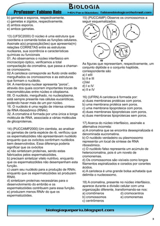 b) gametas e esporos, respectivamente.              15) (PUCCAMP) Observe os cromossomos a
c) gametas e zigotos, respectivamente.              seguir esquematizados.
d) ambos esporos.
e) ambos gametas.

13) (UFSC2000) O núcleo é uma estrutura que
coordena e comanda todas as funções celulares.
Assinale a(s) proposição(ões) que apresenta(m)
relações CORRETAS entre as estruturas
nucleares, sua ocorrência e características
químicas ou funcionais
01. Ao observamos o núcleo interfásico em
microscópio óptico, verificamos a total             As figuras que representam, respectivamente, um
compactação da cromatina, que passa a chamar-       conjunto diplóide e o conjunto haplóide,
se cromossomo.                                      correspondente são
02.A carioteca corresponde ao fluido onde estão     a) I eIII
mergulhados os cromossomos e as estruturas          b) II e III
que formam o nucléolo.                              c)VeI
04. A membrana nuclear apresenta “poros”,           d) I e IV
através dos quais ocorrem importantes trocas de     e) II e IV
macromoléculas entre núcleo e citoplasma.
08. O nucléolo, mergulhado, no nucleoplasma,        16) (UFRN) A carioteca é formada por:
está sempre presente nas células eucarióticas,      a) duas membranas protéicas com poros.
podendo haver mais de um por núcleo.                b) uma membrana protéica sem poros.
16. O nucléolo é uma região de intensa síntese      c) uma membrana lipoproteica com poros.
de RNA ribossômico (RNAr).                          d) duas membranas lipoproteicas com poros.
32. A cromatina é formada por uma única e longa     e) duas membranas lipoproteicas sem poros.
molécula de RNA, associada a várias moléculas
de glicoproteinas.                                  17) Acerca do núcleo interfásico, assinale a
                                                    alternativa incorreta:
14) (PUCCAMP2000) Um cientista, ao analisar         a) A cromatina que se encontra desespiralizada é
os gametas de certa espécie de rã, verificou que    denominada eucromatina.
os espermatozóides não apresentavam nucléolo        b) O nucléolo verdadeiro ou plasmossomo
enquanto que os ovócitos continham nucléolos        representa um local de síntese de RNA
bem desenvolvidos. Essa diferença poderia           ribossômico.
significar que os ovócitos                          c) O nucléolo falso representa um acúmulo de
a) não sintetizam proteínas, sendo estas            heterocromatina, pois é um novelo de
fabricados pelos espermatozóides.                   cromonemas.
b) precisam sintetizar vitelo nutritivo, enquanto   d) Os cromossomos são visíveis como longos
que os espermatozóldes não desempenham esta         filamentos espiralizados e corados por corantes
função.                                             ácidos.
c) usam seu nucléolo para a produção de RNAr,       e) A carioteca é uma grande bolsa achatada que
enquanto que os espermatozóides só produzem         delimita o nucleossomo.
RNAt.
d) sintetizam proteínas necessárias para o          18) A cromatina, presente no núcleo interfásico,
desenvolvimento do embrião e os                     aparece durante a divisão celular com uma
espermatozóides contribuem para essa função.        organização diferente, transformando-se nos:
e) produzem menos RNAr do que os                    a) cromômeros              d) cromocentros
espermatozóides.                                    b) cromossomos             e) cromonemas
                                                    c) centrômeros




                                                                                                       3
 