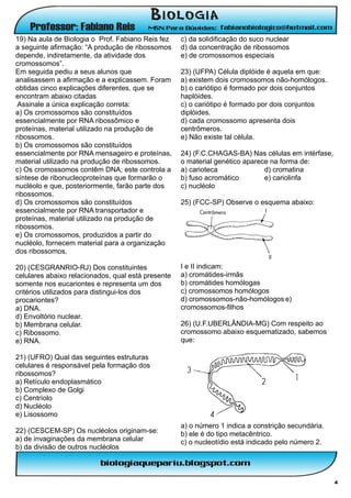 19) Na aula de Biologia o Prof. Fabiano Reis fez    c) da solidificação do suco nuclear
a seguinte afirmação: “A produção de ribossomos     d) da concentração de ribossomos
depende, indiretamente, da atividade dos            e) de cromossomos especiais
cromossomos”.
Em seguida pediu a seus alunos que                  23) (UFPA) Célula diplóide é aquela em que:
analisassem a afirmação e a explicassem. Foram      a) existem dois cromossomos não-homólogos.
obtidas cinco explicações diferentes, que se        b) o cariótipo é formado por dois conjuntos
encontram abaixo citadas                            haplóides.
 Assinale a única explicação correta:               c) o cariótipo é formado por dois conjuntos
a) Os cromossomos são constituídos                  diplóides.
essencialmente por RNA ribossômico e                d) cada cromossomo apresenta dois
proteínas, material utilizado na produção de        centrômeros.
ribossomos.                                         e) Não existe tal célula.
b) Os cromossomos são constituídos
essencialmente por RNA mensageiro e proteínas,      24) (F.C.CHAGAS-BA) Nas células em intérfase,
material utilizado na produção de ribossomos.       o material genético aparece na forma de:
c) Os cromossomos contêm DNA; este controla a       a) carioteca              d) cromatina
síntese de ribonucleoproteínas que formarão o       b) fuso acromático        e) cariolinfa
nucléolo e que, posteriormente, farão parte dos     c) nucléolo
ribossomos.
d) Os cromossomos são constituídos                  25) (FCC-SP) Observe o esquema abaixo:
essencialmente por RNA transportador e
proteínas, material utilizado na produção de
ribossomos.
e) Os cromossomos, produzidos a partir do
nucléolo, fornecem material para a organização
dos ribossomos.

20) (CESGRANRIO-RJ) Dos constituintes               I e II indicam:
celulares abaixo relacionados, qual está presente   a) cromátides-irmãs
somente nos eucariontes e representa um dos         b) cromátides homólogas
critérios utilizados para distingui-los dos         c) cromossomos homólogos
procariontes?                                       d) cromossomos-não-homólogos e)
a) DNA.                                             cromossomos-filhos
d) Envoltório nuclear.
b) Membrana celular.                                26) (U.F.UBERLÂNDIA-MG) Com respeito ao
c) Ribossomo.                                       cromossomo abaixo esquematizado, sabemos
e) RNA.                                             que:

21) (UFRO) Qual das seguintes estruturas
celulares é responsável pela formação dos
ribossomos?
a) Retículo endoplasmático
b) Complexo de Golgi
c) Centríolo
d) Nucléolo
e) Lisossomo
                                                    a) o número 1 indica a constrição secundária.
22) (CESCEM-SP) Os nucléolos originam-se:           b) ele é do tipo metacêntrico.
a) de invaginações da membrana celular              c) o nucleotídio está indicado pelo número 2.
b) da divisão de outros nucléolos



                                                                                                    4
 