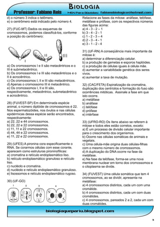 d) o número 3 indica o telômero.                   Relacione as fases da mitose: anáfase, telófase,
e) o centrômero está indicado pelo número 4.       metáfase e prófase, com os respectivos números
                                                   das figuras acima:
27) (FUC-MT) Dados os esquemas de                  a) 4 - 3 - 2 – 1
cromossomos, podemos classificá-los, conforme      b) 3 - 4 - 2 - 1
a posição do centrômero:                           c) 1 - 2 - 3 – 4
                                                   d) 2 - 3 - 4 - 1
                                                   e) 3 - 1 - 2 - 4

                                                   31) (UF-RN) A conseqüência mais importante da
                                                   mitose é:
                                                   a) determinar a diferenciação celular.
                                                   b) a produção de gametas e esporos haplóides.
a) Os cromossomos I e II são metacêntricos e o     c) a produção de células iguais à célula mãe.
III é submetacêntrico.                             d) aumentar a variabilidade genética dos seres
b) Os cromossomos I e III são metacêntricos e o    vivos.
II é acrocêntrico.                                 e) aumentar a taxa de mutação.
c) Os cromossomos I, II e III são metacêntricos.
d) Apenas o cromossomo III é metacêntrico.         32) (CAC/FETA) Espiralização da cromatina,
e) Os cromossomos I, II e III são,                 duplicação dos centríolos e formação do fuso são
respectivamente, metacêntrico, submetacêntrico     ocorrências mitóticas. Assinale a fase em que
e acrocêntrico.                                    isto ocorre.
                                                   a) metáfase
28) (FUVEST-SP) Em determinada espécie             b) anáfase
animal, o número diplóide de cromossomos é 22.     c) telófase
Nos espermatozóides, nos óvulos e nas células      d) prófase
epidérmicas dessa espécie serão encontrados,       e) intérfase
respectivamente:
a) 22, 22 e 44 cromossomos.                        33) (UFRO-RO) Os ítens abaixo se referem à
b) 22, 22 e 22 cromossomos.                        mitose e todos eles estão corretos, exceto:
c) 11, 11 e 22 cromossomos.                        a) É um processo de divisão celular importante
d) 44, 44 e 22 cromossomos.                        para o crescimento dos organismos.
e) 11, 22 e 22 cromossomos.                        b) Ocorre nas células somáticas de animais e
                                                   vegetais.
29) (UFES) A pironina cora especificamente o       c) Uma célula-mãe origina duas células-filhas
RNA. Se corarmos células com esse corante,         com o mesmo número de cromossomos.
aparecem como estruturas pironinofílicas:          d) A duplicação do DNA ocorre na fase da
a) cromatina e retículo endoplasmático liso.       metáfase.
b) retículo endoplasmático granuloso e retículo    e) Na fase da telófase, forma-se uma nova
liso.                                              membrana nuclear em torno dos cromossomos e
c) nucléolo e cromatina.                           o citoplasma se divide.
d) nucléolo e retículo endoplasmático granuloso.
e) lisossomos e retículo endoplasmático rugoso.    34) (FUVEST) Uma célula somática que tem 4
                                                   cromossomos, ao se dividir, apresenta na
30) (UF-GO)                                        metáfase:
                                                   a) 4 cromossomos distintos, cada um com uma
                                                   cromátide.
                                                   b) 4 cromossomos distintos, cada um com duas
                                                   cromátides.
                                                   c) 4 cromossomos, pareados 2 a 2, cada um com
                                                   duas cromátides.



                                                                                                    5
 