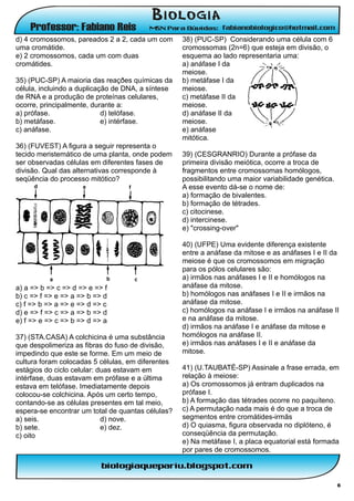 d) 4 cromossomos, pareados 2 a 2, cada um com      38) (PUC-SP) Considerando uma célula com 6
uma cromátide.                                     cromossomas (2n=6) que esteja em divisão, o
e) 2 cromossomos, cada um com duas                 esquema ao lado representaria uma:
cromátides.                                        a) anáfase I da
                                                   meiose.
35) (PUC-SP) A maioria das reaçðes químicas da     b) metáfase I da
célula, incluindo a duplicação de DNA, a síntese   meiose.
de RNA e a produção de proteínas celulares,        c) metáfase II da
ocorre, principalmente, durante a:                 meiose.
a) prófase.                 d) telófase.           d) anáfase II da
b) metáfase.                e) intérfase.          meiose.
c) anáfase.                                        e) anáfase
                                                   mitótica.
36) (FUVEST) A figura a seguir representa o
tecido meristemático de uma planta, onde podem     39) (CESGRANRIO) Durante a prófase da
ser observadas células em diferentes fases de      primeira divisão meiótica, ocorre a troca de
divisão. Qual das alternativas corresponde à       fragmentos entre cromossomas homólogos,
seqüência do processo mitótico?                    possibilitando uma maior variabilidade genética.
                                                   A esse evento dá-se o nome de:
                                                   a) formação de bivalentes.
                                                   b) formação de tétrades.
                                                   c) citocinese.
                                                   d) intercinese.
                                                   e) "crossing-over"

                                                   40) (UFPE) Uma evidente diferença existente
                                                   entre a anáfase da mitose e as anáfases I e II da
                                                   meiose é que os cromossomos em migração
                                                   para os pólos celulares são:
                                                   a) irmãos nas anáfases I e II e homólogos na
a) a => b => c => d => e => f                      anáfase da mitose.
b) c => f => e => a => b => d                      b) homólogos nas anáfases I e II e irmãos na
c) f => b => a => e => d => c                      anáfase da mitose.
d) e => f => c => a => b => d                      c) homólogos na anáfase I e irmãos na anáfase II
e) f => e => c => b => d => a                      e na anáfase da mitose.
                                                   d) irmãos na anáfase I e anáfase da mitose e
37) (STA.CASA) A colchicina é uma substância       homólogos na anáfase II.
que despolimeriza as fibras do fuso de divisão,    e) irmãos nas anáfases I e II e anáfase da
impedindo que este se forme. Em um meio de         mitose.
cultura foram colocadas 5 células, em diferentes
estágios do ciclo celular: duas estavam em         41) (U.TAUBATÉ-SP) Assinale a frase errada, em
intérfase, duas estavam em prófase e a última      relação à meiose:
estava em telófase. Imediatamente depois           a) Os cromossomos já entram duplicados na
colocou-se colchicina. Após um certo tempo,        prófase I.
contando-se as células presentes em tal meio,      b) A formação das tétrades ocorre no paquíteno.
espera-se encontrar um total de quantas células?   c) A permutação nada mais é do que a troca de
a) seis.                    d) nove.               segmentos entre cromátides-irmãs
b) sete.                    e) dez.                d) O quiasma, figura observada no diplóteno, é
c) oito                                            conseqüência da permutação.
                                                   e) Na metáfase I, a placa equatorial está formada
                                                   por pares de cromossomos.



                                                                                                      6
 
