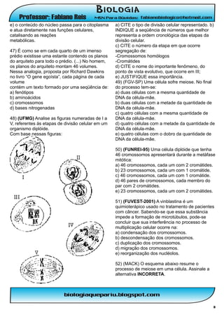 e) o conteúdo do núcleo passa para o citoplasma    a) CITE o tipo de divisão celular representado. b)
e atua diretamente nas funções celulares,          INDIQUE a seqüência de números que melhor
catalisando as reações                             representa a ordem cronológica das etapas da
metabólicas.                                       divisão celular.
                                                   c) CITE o número da etapa em que ocorre
47) É como se em cada quarto de um imenso          segregação de:
prédio existisse uma estante contendo os planos    -Cromossomos homólogos
do arquiteto para todo o prédio. (...) No homem,   -Cromátides
os planos do arquiteto montam 46 volumes.          d) CITE o nome do importante fenômeno, do
Nessa analogia, proposta por Richard Dawkins       ponto de vista evolutivo, que ocorre em III;
no livro “O gene egoísta”, cada página de cada     e) JUSTIFIQUE essa importância.
volume                                             49) (FGV-SP) Uma célula sofre meiose. No final
contém um texto formado por uma seqüência de:      do processo tem-se:
a) fenótipos                                       a) duas células com a mesma quantidade de
b) aminoácidos                                     DNA da célula-mãe.
c) cromossomos                                     b) duas células com a metade da quantidade de
d) bases nitrogenadas                              DNA da célula-mãe.
                                                   c) quatro células com a mesma quantidade de
48) (UFMG) Analise as figuras numeradas de I a     DNA da célula-mãe.
V, referentes às etapas de divisão celular em um   d) quatro células com a metade da quantidade de
organismo diplóide.                                DNA da célula-mãe.
Com base nessas figuras:                           e) quatro células com o dobro da quantidade de
                                                   DNA da célula-mãe.

                                                   50) (FUNREI-95) Uma célula diplóide que tenha
                                                   46 cromossomos apresentará durante a metáfase
                                                   mitótica:
                                                   a) 46 cromossomos, cada um com 2 cromátides.
                                                   b) 23 cromossomos, cada um com 1 cromátide.
                                                   c) 46 cromossomos, cada um com 1 cromátide.
                                                   d) 46 pares de cromossomos, cada membro do
                                                   par com 2 cromátides.
                                                   e) 23 cromossomos, cada um com 2 cromátides.

                                                   51) (FUVEST-2001) A vinblastina é um
                                                   quimioterápico usado no tratamento de pacientes
                                                   com câncer. Sabendo-se que essa substância
                                                   impede a formação de microtúbulos, pode-se
                                                   concluir que sua interferência no processo de
                                                   multiplicação celular ocorre na:
                                                   a) condensação dos cromossomos.
                                                   b) descondensação dos cromossomos.
                                                   c) duplicação dos cromossomos.
                                                   d) migração dos cromossomos.
                                                   e) reorganização dos nucléolos.

                                                   52) (MACK) O esquema abaixo resume o
                                                   processo de meiose em uma célula. Assinale a
                                                   alternativa INCORRETA.




                                                                                                    8
 