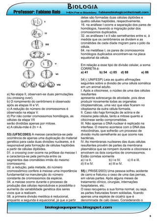 delas são formadas duas células diplóides e
                                                    quatro células haplóides, respectivamente.
                                                    16. na anáfase I ocorre a separação dos pares de
                                                    homólogos, havendo a migração polar dos
                                                    cromossomos duplicados.
                                                    32. as anáfases I e II são semelhantes entre si, à
                                                    medida que os centrômeros se dividem e as
                                                    cromátides de cada díade migram para o pólo da
                                                    célula.
                                                    64. na metáfase I, os pares de cromossomos
                                                    homólogos duplicados encontram-se na placa
                                                    equatorial da célula.

                                                    Em relação a esse tipo de divisão celular, a soma
                                                    CORRETA é:
                                                    a) 41       b) 54 c) 85 d) 88               e) 86

                                                    54) ( UNIFESP) Leia as quatro afirmações
                                                    seguintes sobre a divisão de uma célula somática
                                                    em um animal adulto.
                                                    I. Após a citocinese, o núcleo de uma das células
a) Na etapa II, observam-se duas permutações        resultantes
(ou crossing over).                                 apresenta sobrecarga de atividade, pois deve
b) O rompimento do centrômero é observado           produzir novamente todas as organelas
após as etapas III e VI.                            citoplasmáticas, uma vez que elas ficaram no
c) A redução do número de cromossomos é             citoplasma da outra célula formada.
observada na etapa V.                               II. Caso não haja formação de actina e de
d) Por não conter cromossomos homólogos, as         miosina pela célula, tanto a mitose quanto a
células da etapa VII                                citocinese serão comprometidas.
serão divididas apenas por mitose.                  III. Não apenas o DNA nuclear é replicado na
e) A célula-mãe é 2n = 4.                           interfase. O mesmo acontece com o DNA das
                                                    mitocôndrias, que sofrerão um processo de
53) (UFSC/2003) A meiose caracteriza-se pela        divisão muito semelhante ao que ocorre nas
ocorrência de apenas uma duplicação do material     bactérias.
genético para cada duas divisões nucleares, e é     IV. As membranas nucleares das duas células
responsável pela formação de células haplóides      resultantes provêm de partes da membrana
a partir de células diplóides.                      plasmática que se rompem durante a citocinese e
01. o crossing over ocorre na prófase da meiose I   envolvem os dois conjuntos de cromossomos.
e caracteriza-se pela permuta entre os              Estão corretas somente
segmentos das cromátides irmãs do mesmo             a) I e II.           b) I e IV.   c) II e III.
cromossomo.                                         d) II e IV.          e) III e IV.
02. a redução, pela metade, do número
cromossômico confere à meiose uma importância       55) ( PRISE/2003) Uma pessoa sofreu acidente
fundamental na manutenção do número                 de carro e fraturou o osso de uma das pernas,
constante de cromossomos da espécie.                em várias partes. Após alguns meses de
04. a meiose ocorre durante o processo de           tratamento clínico, cirurgias, internações
produção das células reprodutivas e possibilita o   hospitalares, etc.
aumento da variabilidade genética dos seres         O osso recuperou a sua forma normal, ou seja,
vivos que a realizam.                               as partes fraturadas foram soldadas, ficando
08. a primeira divisão meiótica é reducional,       apenas uma espécie de cicatriz que é
enquanto a segunda é equacional, já que a partir    denominada de calo ósseo. Considerando o



                                                                                                     9
 