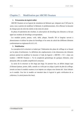 PFE ENIT 2008
CHAIBI&JENZRI
17
Chapitre 2 : Modélisation par ARCHE Ossature
1. Présentation du logiciel utilisé
ARCHE Ossature est un logiciel de simulation de bâtiment qui, intégrant une CAO pour la
saisie, nous a permis de modéliser le bâtiment, le prédimensionner, d'en effectuer la descente
de charges puis de créer des métrés et des notes de calcul.
En phase d’exploitation des résultats, le calcul précis du ferraillage des éléments se fait par
appel aux modules de ferraillage correspondants.
Les modules poutre, poteau, voile, dalle, plaque, Semelle 3D et longrine servent à
dimensionner et réaliser les plans de ferraillage et les notes de calcul des différents éléments
conformément au règlement B.A.E.L.91.
2. Modélisation
La conception de la structure se traduit par l’élaboration des plans de coffrage en se basant
sur les plans d’architecture. La définition des emplacements et des dimensions des éléments
porteurs permet de modéliser la structure à l’aide du logiciel « ARCHE v 14.1 » dans son
module « ARCHE Ossature ». Vu la complexité géométrique de quelques éléments, cette
démarche offre un modèle simplifié de la structure.
La saisie de la structure se fait étage par étage. En premier lieu, on définit chaque type
d’élément (poteau, poutre, dalle, semelle ou voile) par un calque à partir du plan de coffrage.
ensuite on lance le module ossature et on importe ces calques sous format dxf. Ainsi obtient-
on le modèle. Une fois le modèle est introduit dans le logiciel et après vérification de sa
cohérence, le calcul pourra être lancé.
 