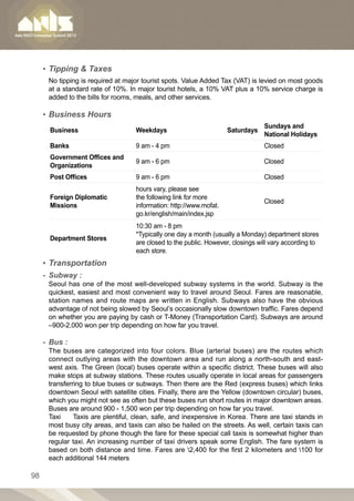 ▪▪ Tipping  Taxes
      No tipping is required at major tourist spots. Value Added Tax (VAT) is levied on most goods
      at a standard rate of 10%. In major tourist hotels, a 10% VAT plus a 10% service charge is
      added to the bills for rooms, meals, and other services.

     ▪▪ Business Hours
                                                                                 Sundays and
       Business                    Weekdays                         Saturdays
                                                                                 National Holidays
       Banks                       9 am - 4 pm                                   Closed
       Government Offices and
                                   9 am - 6 pm                                   Closed
       Organizations
       Post Offices                9 am - 6 pm                                   Closed
                                   hours vary, please see
       Foreign Diplomatic          the following link for more
                                                                                 Closed
       Missions                    information: http://www.mofat.
                                   go.kr/english/main/index.jsp
                                   10:30 am - 8 pm
                                   *Typically one day a month (usually a Monday) department stores
       Department Stores
                                   are closed to the public. However, closings will vary according to
                                   each store.
     ▪▪ Transportation
     -- Subway :
      Seoul has one of the most well-developed subway systems in the world. Subway is the
      quickest, easiest and most convenient way to travel around Seoul. Fares are reasonable,
      station names and route maps are written in English. Subways also have the obvious
      advantage of not being slowed by Seoul’s occasionally slow downtown traffic. Fares depend
      on whether you are paying by cash or T-Money (Transportation Card). Subways are around
      –900-2,000 won per trip depending on how far you travel.

     -- Bus :	
      The buses are categorized into four colors. Blue (arterial buses) are the routes which
      connect outlying areas with the downtown area and run along a north-south and east-
      west axis. The Green (local) buses operate within a specific district. These buses will also
      make stops at subway stations. These routes usually operate in local areas for passengers
      transferring to blue buses or subways. Then there are the Red (express buses) which links
      downtown Seoul with satellite cities. Finally, there are the Yellow (downtown circular) buses,
      which you might not see as often but these buses run short routes in major downtown areas.
      Buses are around 900 - 1,500 won per trip depending on how far you travel.
      Taxi	    Taxis are plentiful, clean, safe, and inexpensive in Korea. There are taxi stands in
      most busy city areas, and taxis can also be hailed on the streets. As well, certain taxis can
      be requested by phone though the fare for these special call taxis is somewhat higher than
      regular taxi. An increasing number of taxi drivers speak some English. The fare system is
      based on both distance and time. Fares are 2,400 for the first 2 kilometers and 100 for
      each additional 144 meters

98
 