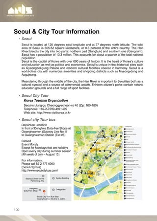 Seoul  City Tour Information
  ▪▪ Seoul
      Seoul is located at 126 degrees east longitude and at 37 degrees north latitude. The total
      area of Seoul is 605.52 square kilometers, or 0.6 percent of the entire country. The Han
      River bisects the city into two parts: northern part (Gangbuk) and southern one (Gangnam).
      Seoul has a population of 10.3 million. This accounts for about a quarter of the total national
      population.
      Seoul is the capital of Korea with over 600 years of history. It is the heart of Korea’s culture
      and education as well as politics and economics. Seoul is unique in that historical sites such
      as Gyeongbokgung Palace and modern cultural facilities coexist in harmony. Seoul is a
      world-class city with numerous amenities and shopping districts such as Myeong-dong and
      Apgujeong.

      Meandering through the middle of the city, the Han River is important to Seoulites both as a
      cultural symbol and a source of commercial wealth. Thirteen citizen’s parks contain natural
      education grounds and a full range of sport facilities.

  ▪▪ Seoul City Tour
       Korea Tourism Organization
       Seoul-si Jung-gu Cheonggyecheon-ro 40 (Zip: 100-180)
       Telephone: +82-2-7299-497~499
       Web site: http://www.visitkorea.or.kr

  ▪▪ Seoul city Tour bus
      Departure Location
      In front of Donghwa Duty-free Shops at
      Gwanghwamun (Subway Line No. 5
      to Gwanghwamun Station (Exit #6)

      Closed
      Every Mondy
      Except for Mondays that are holidays
      Open every day during summer season
      (4th week of July – August 15)

      For information,
      Please call 82-2-777-6090
      (Seoul city bus)
      http://www.seoulcitybus.com/

         Sejong Center for the           Kyobo Building
              Performing Arts



             Dongwho
                                         Donga Iibo
       Duty Free Shop


                     Seoul City Tour Bus Stop
                     Gwanghwamun St.(line 5, exit 6)




100
 