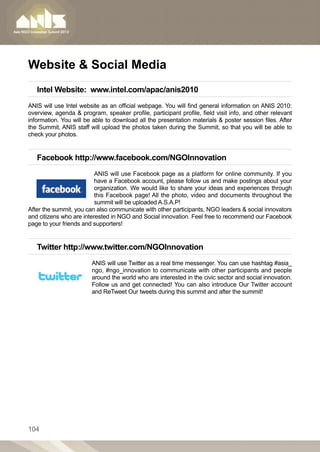 Website  Social Media
   Intel Website:  www.intel.com/apac/anis2010
ANIS will use Intel website as an official webpage. You will find general information on ANIS 2010:
overview, agenda  program, speaker profile, participant profile, field visit info, and other relevant
information. You will be able to download all the presentation materials  poster session files. After
the Summit, ANIS staff will upload the photos taken during the Summit, so that you will be able to
check your photos.


   Facebook http://www.facebook.com/NGOInnovation
                          ANIS will use Facebook page as a platform for online community. If you
                          have a Facebook account, please follow us and make postings about your
                          organization. We would like to share your ideas and experiences through
                          this Facebook page! All the photo, video and documents throughout the
                          summit will be uploaded A.S.A.P!
After the summit, you can also communicate with other participants, NGO leaders  social innovators
and citizens who are interested in NGO and Social innovation. Feel free to recommend our Facebook
page to your friends and supporters!


   Twitter http://www.twitter.com/NGOInnovation
                        ANIS will use Twitter as a real time messenger. You can use hashtag #asia_
                        ngo, #ngo_innovation to communicate with other participants and people
                        around the world who are interested in the civic sector and social innovation.
                        Follow us and get connected! You can also introduce Our Twitter account
                        and ReTweet Our tweets during this summit and after the summit!




104
 
