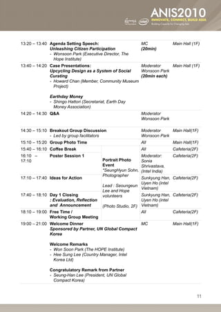 13:20 – 13:40 Agenda Setting Speech:                         MC                Main Hall (1F)
              Unleashing Citizen Participation               (20min)
              --  onsoon Park (Executive Director, The
                 W
                 Hope Institute)
13:40 – 14:20 Case Presentations:                       Moderator    Main Hall (1F)
              Upcycling Design as a System of Social    Wonsoon Park
              Curating                                  (20min each)
              --  oward Chan (Member, Community Museum
                 H
                 Project)

              Earthday Money
              --  hingo Hattori (Secretariat, Earth Day
                 S
                 Money Association)
14:20 – 14:30 QA                                            Moderator
                                                             Wonsoon Park

14:30 – 15:10 Breakout Group Discussion                      Moderator    Main Hall(1F)
              -- Led by group facilitators                   Wonsoon Park
15:10 – 15:20 Group Photo Time                               All               Main Hall(1F)
15:40 – 16:10 Coffee Break                                   All               Cafeteria(2F)
16:10 –       Poster Session 1                                Moderator:       Cafeteria(2F)
17:10                                      Portrait Photo     Sonia
                                           Event              Shrivastava,
                                           *SeungHyun Sohn, (Intel India)
                                           Photographer
17:10 – 17:40 Ideas for Action                                Sunkyung Han,    Cafeteria(2F)
                                                              Uyen Ho (intel
                                           Lead : Seoungeun
                                                              Vietnam)
                                           Lee and Hope
17:40 – 18:10 Day 1 Closing                volunteers         Sunkyung Han,    Cafeteria(2F)
              : Evaluation, Reflection                        Uyen Ho (intel
              and Announcement             (Photo Studio, 2F) Vietnam)
18:10 – 19:00 Free Time /                                     All              Cafeteria(2F)
              Working Group Meeting
19:00 – 21:00 Welcome Dinner                          MC                       Main Hall(1F)
              Sponsored by Partner, UN Global Compact
              Korea

              Welcome Remarks
              -- Won Soon Park (The HOPE Institute)
              --  ee Sung Lee (Country Manager, Intel
                 H
                 Korea Ltd)

              Congratulatory Remark from Partner
              --  eung-Han Lee (President, UN Global
                 S
                 Compact Korea)


                                                                                           11
 