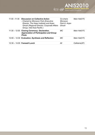 11:00 –11:30   Discussion on Collective Action                 Co-chairs      Main Hall(1F)
               -- haired by Wonsoon Park (Executive
                 C                                             Wonsoon
                 Director, The Hope Institute) and Anjan       Park  Anjan
                 Ghosh (Regional Director, Corporate Affairs   Ghosh
                 Group, Intel Asia-Pacific )
11:30 – 12:00 Closing Ceremony: Declaration,                   MC             Main Hall(1F)
              Appreciation of Participation and Group
              Photo
12:00 – 12:30 Evaluation, Synthesis and Reflection             MC             Main Hall(1F)

12:30 – 14:00 Farewell Lunch                                   All            Cafeteria(2F)




                                                                                          15
 