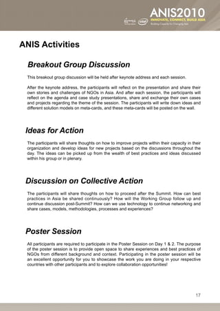 ANIS Activities

  Breakout Group Discussion
 This breakout group discussion will be held after keynote address and each session.

 After the keynote address, the participants will reflect on the presentation and share their
 own stories and challenges of NGOs in Asia. And after each session, the participants will
 reflect on the agenda and case study presentations, share and exchange their own cases
 and projects regarding the theme of the session. The participants will write down ideas and
 different solution models on meta-cards, and these meta-cards will be posted on the wall.




 Ideas for Action
 The participants will share thoughts on how to improve projects within their capacity in their
 organization and develop ideas for new projects based on the discussions throughout the
 day. The ideas can be picked up from the wealth of best practices and ideas discussed
 within his group or in plenary.




 Discussion on Collective Action
 The participants will share thoughts on how to proceed after the Summit. How can best
 practices in Asia be shared continuously? How will the Working Group follow up and
 continue discussion post-Summit? How can we use technology to continue networking and
 share cases, models, methodologies, processes and experiences?




 Poster Session
 All participants are required to participate in the Poster Session on Day 1  2. The purpose
 of the poster session is to provide open space to share experiences and best practices of
 NGOs from different background and context. Participating in the poster session will be
 an excellent opportunity for you to showcase the work you are doing in your respective
 countries with other participants and to explore collaboration opportunities! 




                                                                                            17
 