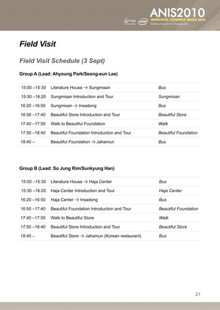 Field Visit

Field Visit Schedule (3 Sept)
Group A (Lead: Ahyoung Park/Seong-eun Lee)

15:00 –15:30   Literature House  Sungmisan                    Bus

15:30 –16:20   Sungmisan Introduction and Tour                 Sungmisan

16:20 –16:50   Sungmisan  Insadong                            Bus

16:50 –17:40   Beautiful Store Introduction and Tour           Beautiful Store

17:40 –17:50   Walk to Beautiful Foundation                    Walk

17:50 –18:40   Beautiful Foundation Introduction and Tour      Beautiful Foundation

18:40 –        Beautiful Foundation  Jahamun                  Bus




Group B (Lead: So Jung Rim/Sunkyung Han)

15:00 –15:30   Literature House  Haja Center                  Bus

15:30 –16:20   Haja Center Introduction and Tour               Haja Center

16:20 –16:50   Haja Center  Insadong                          Bus

16:50 –17:40   Beautiful Foundation Introduction and Tour      Beautiful Foundation

17:40 –17:50   Walk to Beautiful Store                         Walk

17:50 –18:40   Beautiful Store Introduction and Tour           Beautiful Store

18:40 –        Beautiful Store  Jahamun (Korean restaurant)   Bus




                                                                                 21
 