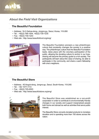 About the Field Visit Organizations

     The Beautiful Foundation
     •• Address: 16-3 Gahoe-dong, Jongno-gu, Seoul, Korea, 110-260
     •• Tel. : +82(2) 766-1004, +82(2) 730-1235
     •• Fax : +82(2) 730-1243
     •• Web site : http://www.beautifulfund.org/eng/


                                      The Beautiful Foundation pioneers a new philanthropic
                                      culture that constantly changes the society in a positive
                                      way. The philanthropic culture that the Beautiful Foundation
                                      leads, takes place with the voluntary participation of the
                                      public, allowing the donating culture to anchor in our lives,
                                      sharing will become the primary guide to a rich society. The
                                      participants will learn about the value of sharing, be able to
                                      participate in the community, and share a warm fellowship
                                      with one’s neighbors.




     The Beautiful Store
     •• Address : 45 Anguk-dong, Jongno-gu, Seoul, South Korea, 110-240
     •• Tel. : +82 1577-1113
     •• Fax : +82(2) 725-2003
     •• Web site : http://www.beautifulstore.org/eng/


                                      The Beautiful Store was established as a non-profit
                                      corporation in order to contribute to environmentally friendly
                                      changes in our society and support marginalized people
                                      both home and abroad as well as activities that serve public
                                      interest.

                                      The Beautiful Store converts donated products to monetary
                                      donation and is operating more than 100 stores across the
                                      nation.




22
 