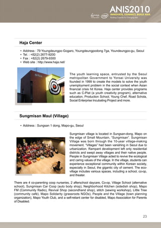 Haja Center
    •• Address : 79 Youngdeungpo Gogaro, Youngdeungpodong 7ga, Youndeungpo-gu, Seoul
    •• Tel. : +82(2) 2677-9200
    •• Fax : +82(2) 2679-9300
    •• Web site : http://www.haja.net/


                                         The youth learning space, entrusted by the Seoul
                                         metropolitan Government to Yonsei University was
                                         founded in 1999 to create the models to solve the youth
                                         unemployment problem in the social context when Asian
                                         financial crisis hit Korea. Haja center provides programs
                                         such as C-Plat (a youth creativity program), alternative
                                         education, Production School, Young Chef, Road Schola,
                                         Social Enterprise Incubating Project and more.




    Sungmisan Maul (Village)

    •• Address : Sungsan 1 dong, Mapo-gu, Seoul

                                         Sungmisan village is located in Sungsan-dong, Mapo on
                                         the edge of Small Mountain, “Sungmisan”. Sungmisan
                                         Village was born through the 10-year village-making
                                         movement. “Villages” had been vanishing in Seoul due to
                                         urbanization. Rampant development left only residential
                                         districts and swept away villages and their native people.
                                         People in Sungmisan Village acted to revive the ecological
                                         and caring values of the village. In the village, students can
                                         experience exceptional community within Korean society,
                                         especially in Seoul, the gigantic city of cement. The eco-
                                         village includes various spaces, including a school, co-op,
                                         and theater.

There are 4 co-parenting coop nurseries, 2 afterschool daycare, Co-op, Village School (alternative
school), Sungmisan Car Coop (auto body shop), Neighborhood Kitchen (sidedish shop), Mapo
FM (Community Radio), Revival Shop (secondhand shop), stitch (sewing workshop), Little Tree
(community café), Mapo Solidarity (grassroots NGOs), People and the Village (town planning
organization), Mapo Youth Club, and a self-reliant center for disabled, Mapo Association for Parents
of Disabled.



                                                                                                   23
 