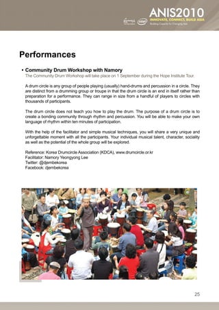 Performances
•• Community Drum Workshop with Namory
 The Community Drum Workshop will take place on 1 September during the Hope Institute Tour.

 A drum circle is any group of people playing (usually) hand-drums and percussion in a circle. They
 are distinct from a drumming group or troupe in that the drum circle is an end in itself rather than
 preparation for a performance. They can range in size from a handful of players to circles with
 thousands of participants.

 The drum circle does not teach you how to play the drum. The purpose of a drum circle is to
 create a bonding community through rhythm and percussion. You will be able to make your own
 language of rhythm within ten minutes of participation.

 With the help of the facilitator and simple musical techniques, you will share a very unique and
 unforgettable moment with all the participants. Your individual musical talent, character, sociality
 as well as the potential of the whole group will be explored.

 Reference: Korea Drumcircle Association (KDCA), www.drumcircle.or.kr
 Facilitator: Namory Yeongyong Lee
 Twitter: @djembekorea
 Facebook: djembekorea




                                                                                                  25
 