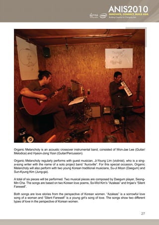 Organic Melancholy is an acoustic crossover instrumental band, consisted of Won-Jae Lee (Guitar/
Melodica) and Hyeon-Jong Yoon (Guitar/Percussion).

Organic Melancholy regularly performs with guest musician, Ji-Young Lim (violinist), who is a sing-
a-song writer with the name of a solo project band “Auroville”. For this special occasion, Organic
Melancholy will also perform with two young Korean traditional musicians, Su-Ji Moon (Daegum) and
Sun-Kyung Kim (Jung-ga).

A total of six pieces will be performed. Two musical pieces are composed by Daegum player, Seong-
Min Cha. The songs are based on two Korean love poems, So-Wol Kim’s “Azaleas” and Imjae’s “Silent
Farewell”.

Both songs are love stories from the perspective of Korean women. “Azaleas” is a sorrowful love
song of a woman and “Silent Farewell” is a young girl’s song of love. The songs show two different
types of love in the perspective of Korean women.


                                                                                                27
 