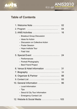 Table of Contents

 	 1. Welcome Note………………………………………… 02
 	 2. Program … ……………………………………………          04
 	 3. ANIS Activities ………………………………………… 16
   	   - Breakout Group Discussion
   	   - Ideas for Action
   	   - Discussion on Collective Action
   	   - Poster Session
   	   - Hope Institute Tour
   	   - Field Visit
 	 5. Special Event … ……………………………………… 24
   	   - Performances
   	   - Portrait Photography
   	   - Best Friend Project
 	 6. Venue & Hotel Information … …………………… 31
 	 7. Biography … …………………………………………… 34
 	 8. Organizer & Partner … …………………………… 88
 	 9. Contact List ……………………………………………… 93
 10. General Information… ……………………………… 96
   	   - Local Information
   	   - Tips
   	   - Seoul & City Tour Information
   	   - Emergency Contact List
 12. Website & Social Media… ………………………… 103
 