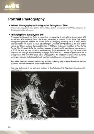 Portrait Photography
•• Portrait Photography by Photographer Seung-Hyun Sohn
     The artist/photographer, Seung-Hyun Sohn will take portrait photograph of all ANIS participants on
     2 September in the afternoon.

•• Photographer Seung-Hyun Sohn
     Photographer Seung-Hyun Sohn is currently a photography director of the design group AGI
     society and AGI Studio in Korea. He is also a member of Nutopia Forum, New York based
     photography group for portraits. He studied photo at Chungang University (BFA) in Seoul, which
     was followed by his studies of visual arts at Rutgers University (MFA) in the U.S. He took part in
     various exhibitions such as Gwangju Biennale in 2002 and “unbroken” exhibition at New York’s
     Denise Bibro Fine Art. So far, he has been engaged in more than 20 exhibits and book projects.
     In 2002, he won the best prized for the Baeksang Publication Award through the Museum of
     Everyday life through Korean History (Sakyejul Publication Co. ) where he participated as a
     photographer. The book The Circle Never Ends (2007) is the first book he wrote. He is currently
     working on his second photography book on unconverted long-term prisoners of Korea.

     Also, since 2003, he has been continuously working on photography of Native Americans and has
     published his work in the book, The Circle Never Ends.

     You may find some of his work and writings in the following link: http://www.makehopecity.
     com/?p=6318




     From The Circle Never Ends, Seung-Hyun Sohn



28
 