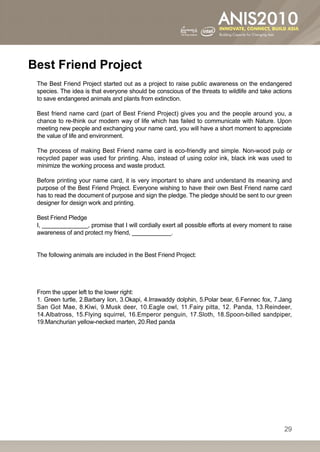 Best Friend Project
 The Best Friend Project started out as a project to raise public awareness on the endangered
 species. The idea is that everyone should be conscious of the threats to wildlife and take actions
 to save endangered animals and plants from extinction.

 Best friend name card (part of Best Friend Project) gives you and the people around you, a
 chance to re-think our modern way of life which has failed to communicate with Nature. Upon
 meeting new people and exchanging your name card, you will have a short moment to appreciate
 the value of life and environment.

 The process of making Best Friend name card is eco-friendly and simple. Non-wood pulp or
 recycled paper was used for printing. Also, instead of using color ink, black ink was used to
 minimize the working process and waste product.

 Before printing your name card, it is very important to share and understand its meaning and
 purpose of the Best Friend Project. Everyone wishing to have their own Best Friend name card
 has to read the document of purpose and sign the pledge. The pledge should be sent to our green
 designer for design work and printing.

 Best Friend Pledge
 I, ______________, promise that I will cordially exert all possible efforts at every moment to raise
 awareness of and protect my friend, ____________.


 The following animals are included in the Best Friend Project:




 From the upper left to the lower right:
 1. Green turtle, 2.Barbary lion, 3.Okapi, 4.Irrawaddy dolphin, 5.Polar bear, 6.Fennec fox, 7.Jang
 San Got Mae, 8.Kiwi, 9.Musk deer, 10.Eagle owl, 11.Fairy pitta, 12. Panda, 13.Reindeer,
 14.Albatross, 15.Flying squirrel, 16.Emperor penguin, 17.Sloth, 18.Spoon-billed sandpiper,
 19.Manchurian yellow-necked marten, 20.Red panda




                                                                                                  29
 