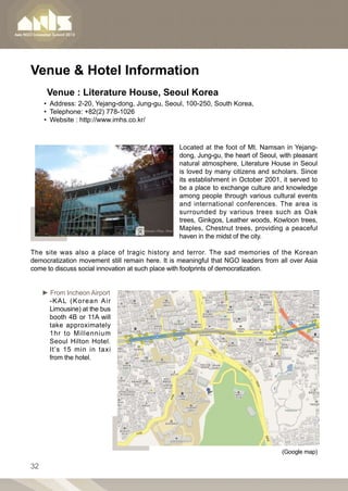 Venue  Hotel Information
      Venue : Literature House, Seoul Korea
     •• Address: 2-20, Yejang-dong, Jung-gu, Seoul, 100-250, South Korea,
     •• Telephone: +82(2) 778-1026
     •• Website : http://www.imhs.co.kr/



                                                 Located at the foot of Mt. Namsan in Yejang-
                                                 dong, Jung-gu, the heart of Seoul, with pleasant
                                                 natural atmosphere, Literature House in Seoul
                                                 is loved by many citizens and scholars. Since
                                                 its establishment in October 2001, it served to
                                                 be a place to exchange culture and knowledge
                                                 among people through various cultural events
                                                 and international conferences. The area is
                                                 surrounded by various trees such as Oak
                                                 trees, Ginkgos, Leather woods, Kowloon trees,
                                                 Maples, Chestnut trees, providing a peaceful
                                                 haven in the midst of the city.

The site was also a place of tragic history and terror. The sad memories of the Korean
democratization movement still remain here. It is meaningful that NGO leaders from all over Asia
come to discuss social innovation at such place with footprints of democratization.


     ► From Incheon Airport
       -KAL (Korean Air
       Limousine) at the bus
       booth 4B or 11A will
       take approximately
       1hr to Millennium
       Seoul Hilton Hotel.
       It’s 15 min in taxi
       from the hotel.




                                                                                    (Google map)

32
 