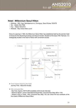 Hotel : Millennium Seoul Hilton
 •• Address : 395, 5-ga, Namdaemun-ro, Chung-gu, Seoul Korea 100-676
 •• Tel : +82(2) 753-7788
 •• Fax : +82(2) 754-2510
 •• Website : http://www.hilton.co.kr/


 Since it’s opening in 1983, the Millennium Seoul Hilton has established itself as the premier hotel
 of choice for the discerning business and leisure traveler. Situated at the base of Mr. Namsan, it is
 strategically located in the heart of Seoul with convenient access.




 ► From Incheon Airport to the Hotel
   Journey Time : About 60 minutes

 ► KAL Limousine Bus
   - Bus Fare: Approx. KW15,000 (available at 20-minute intervals)
   - Where to Board : Inchon International Airport KAL Limousine Bus Stop (4B or 11A)
   - Where to Buy a Ticket : KAL Limousine Bus Stop, You can check the bus schedule at the
   front desk of Millennium Seoul Hilton.



                                                                                                  33
 