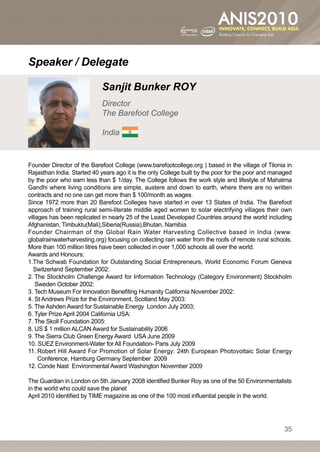 Speaker / Delegate

                             Sanjit Bunker ROY
                             Director
                             The Barefoot College

                             India


Founder Director of the Barefoot College (www.barefootcollege.org ) based in the village of Tilonia in
Rajasthan India. Started 40 years ago it is the only College built by the poor for the poor and managed
by the poor who earn less than $ 1/day. The College follows the work style and lifestyle of Mahatma
Gandhi where living conditions are simple, austere and down to earth, where there are no written
contracts and no one can get more than $ 100/month as wages.
Since 1972 more than 20 Barefoot Colleges have started in over 13 States of India. The Barefoot
approach of training rural semi-literate middle aged women to solar electrifying villages their own
villages has been replicated in nearly 25 of the Least Developed Countries around the world including
Afghanistan, Timbuktu(Mali),Siberia(Russia),Bhutan, Namibia.
Founder Chairman of the Global Rain Water Harvesting Collective based in India (www.
globalrainwaterharvesting.org) focusing on collecting rain water from the roofs of remote rural schools.
More than 100 million litres have been collected in over 1,000 schools all over the world.
Awards and Honours:
1. he Schwab Foundation for Outstanding Social Entrepreneurs, World Economic Forum Geneva
   T
   Switzerland September 2002:
2.  he Stockholm Challenge Award for Information Technology (Category Environment) Stockholm
    T
    Sweden October 2002:
3. Tech Museum For Innovation Benefiting Humanity California November 2002:
4. St Andrews Prize for the Environment, Scotland May 2003:
5. The Ashden Award for Sustainable Energy London July 2003;
6. Tyler Prize April 2004 California USA:
7. The Skoll Foundation 2005:
8. US $ 1 million ALCAN Award for Sustainability 2006
9. The Sierra Club Green Energy Award USA June 2009
10. SUEZ Environment-Water for All Foundation- Paris July 2009
11. obert Hill Award For Promotion of Solar Energy: 24th European Photovoltaic Solar Energy
     R
     Conference, Hamburg Germany September 2009
12. Conde Nast Environmental Award Washington November 2009

The Guardian in London on 5th January 2008 identified Bunker Roy as one of the 50 Environmentalists
in the world who could save the planet
April 2010 identified by TIME magazine as one of the 100 most influential people in the world.




                                                                                                     35
 