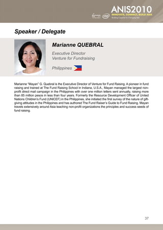Speaker / Delegate

                             Marianne QUEBRAL
                             Executive Director
                             Venture for Fundraising

                             Philippines


Marianne “Mayan” G. Quebral is the Executive Director of Venture for Fund Raising. A pioneer in fund
raising and trained at The Fund Raising School in Indiana, U.S.A., Mayan managed the largest non-
profit direct mail campaign in the Philippines with over one million letters sent annually, raising more
than 85 million pesos in less than four years. Formerly the Resource Development Officer of United
Nations Children’s Fund (UNICEF) in the Philippines, she initiated the first survey of the nature of gift-
giving attitudes in the Philippines and has authored The Fund Raiser’s Guide to Fund Raising. Mayan
travels extensively around Asia teaching non-profit organizations the principles and success seeds of
fund raising.




                                                                                                      37
 