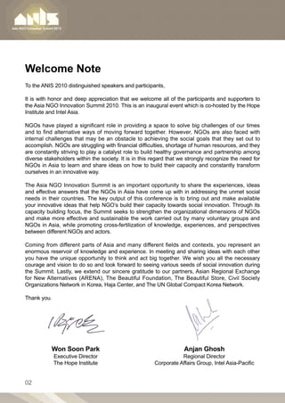 Welcome Note
To the ANIS 2010 distinguished speakers and participants,

It is with honor and deep appreciation that we welcome all of the participants and supporters to
the Asia NGO Innovation Summit 2010. This is an inaugural event which is co-hosted by the Hope
Institute and Intel Asia.

NGOs have played a significant role in providing a space to solve big challenges of our times
and to find alternative ways of moving forward together. However, NGOs are also faced with
internal challenges that may be an obstacle to achieving the social goals that they set out to
accomplish. NGOs are struggling with financial difficulties, shortage of human resources, and they
are constantly striving to play a catalyst role to build healthy governance and partnership among
diverse stakeholders within the society. It is in this regard that we strongly recognize the need for
NGOs in Asia to learn and share ideas on how to build their capacity and constantly transform
ourselves in an innovative way.

The Asia NGO Innovation Summit is an important opportunity to share the experiences, ideas
and effective answers that the NGOs in Asia have come up with in addressing the unmet social
needs in their countries. The key output of this conference is to bring out and make available
your innovative ideas that help NGO’s build their capacity towards social innovation. Through its
capacity building focus, the Summit seeks to strengthen the organizational dimensions of NGOs
and make more effective and sustainable the work carried out by many voluntary groups and
NGOs in Asia, while promoting cross-fertilization of knowledge, experiences, and perspectives
between different NGOs and actors.

Coming from different parts of Asia and many different fields and contexts, you represent an
enormous reservoir of knowledge and experience. In meeting and sharing ideas with each other
you have the unique opportunity to think and act big together. We wish you all the necessary
courage and vision to do so and look forward to seeing various seeds of social innovation during
the Summit. Lastly, we extend our sincere gratitude to our partners, Asian Regional Exchange
for New Alternatives (ARENA), The Beautiful Foundation, The Beautiful Store, Civil Society
Organizations Network in Korea, Haja Center, and The UN Global Compact Korea Network.

Thank you.




           Won Soon Park                                            Anjan Ghosh
             Executive Director                                   Regional Director
             The Hope Institute                        Corporate Affairs Group, Intel Asia-Pacific


02
 