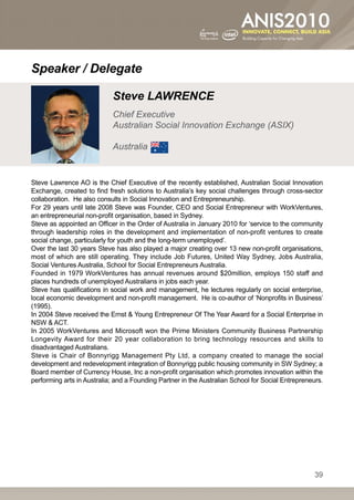 Speaker / Delegate

                            Steve LAWRENCE
                            Chief Executive
                            Australian Social Innovation Exchange (ASIX)

                            Australia


Steve Lawrence AO is the Chief Executive of the recently established, Australian Social Innovation
Exchange, created to find fresh solutions to Australia’s key social challenges through cross-sector
collaboration. He also consults in Social Innovation and Entrepreneurship.
For 29 years until late 2008 Steve was Founder, CEO and Social Entrepreneur with WorkVentures,
an entrepreneurial non-profit organisation, based in Sydney.
Steve as appointed an Officer in the Order of Australia in January 2010 for ‘service to the community
through leadership roles in the development and implementation of non-profit ventures to create
social change, particularly for youth and the long-term unemployed’.
Over the last 30 years Steve has also played a major creating over 13 new non-profit organisations,
most of which are still operating. They include Job Futures, United Way Sydney, Jobs Australia,
Social Ventures Australia, School for Social Entrepreneurs Australia.
Founded in 1979 WorkVentures has annual revenues around $20million, employs 150 staff and
places hundreds of unemployed Australians in jobs each year.
Steve has qualifications in social work and management, he lectures regularly on social enterprise,
local economic development and non-profit management. He is co-author of ‘Nonprofits in Business’
(1995).
In 2004 Steve received the Ernst  Young Entrepreneur Of The Year Award for a Social Enterprise in
NSW  ACT.
In 2005 WorkVentures and Microsoft won the Prime Ministers Community Business Partnership
Longevity Award for their 20 year collaboration to bring technology resources and skills to
disadvantaged Australians.
Steve is Chair of Bonnyrigg Management Pty Ltd, a company created to manage the social
development and redevelopment integration of Bonnyrigg public housing community in SW Sydney; a
Board member of Currency House, Inc a non-profit organisation which promotes innovation within the
performing arts in Australia; and a Founding Partner in the Australian School for Social Entrepreneurs.




                                                                                                   39
 
