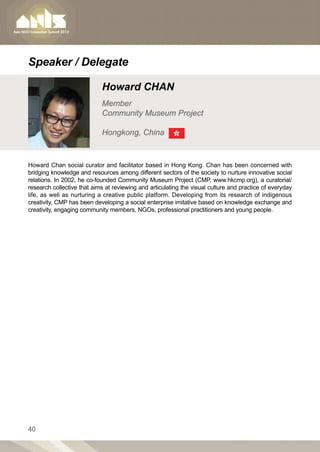 Speaker / Delegate

                            Howard CHAN
                            Member
                            Community Museum Project

                            Hongkong, China


Howard Chan social curator and facilitator based in Hong Kong. Chan has been concerned with
bridging knowledge and resources among different sectors of the society to nurture innovative social
relations. In 2002, he co-founded Community Museum Project (CMP, www.hkcmp.org), a curatorial/
research collective that aims at reviewing and articulating the visual culture and practice of everyday
life, as well as nurturing a creative public platform. Developing from its research of indigenous
creativity, CMP has been developing a social enterprise imitative based on knowledge exchange and
creativity, engaging community members, NGOs, professional practitioners and young people.




40
 