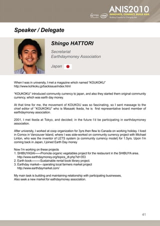 Speaker / Delegate

                             Shingo HATTORI
                             Secretariat
                             Earthdaymoney Association

                             Japan


When I was in university, I met a magazine which named “KOUKOKU’’
http://www.kohkoku.jp/backissue/index.html

“KOUKOKU’’ introduced community currency to japan, and also they started them original community
currency, which was earth day money.

At that time for me, the movement of KOUKOU was so fascinating, so I sent massage to the
chief editor of ‘’KOUKOKU” who is Masaaki Ikeda, he is first representative board member of
earthdaymoney association.

2001, I met Ikeda at Tokyo, and decided; in the future I’d be participating in earthdaymoney
association.

After university, I worked at coop organization for 3yrs then flew to Canada on working holiday. I lived
in Comox in Vancouver Island, where I was side-worked on community currency project with Michael
Linton, who was the inventor of LETS system (a community currency model) for 1.5yrs. Upon I’m
coming back in Japan, I joined Earth Day money

Now I’m working on these projects
1. SHIBUYASAI------Promote organic vegetables project for the restaurant in the SHIBUYA area.
   http://www.earthdaymoney.org/topics_dt.php?id=353
2. Earth book---------Sustainable rental book library project.
3. Earthday market--- operating local farmers market project
   http://www.earthdaymarket.com/

My main task is building and maintaining relationship with participating businesses,
Also seek a new market for eathdaymoney association.




                                                                                                     41
 
