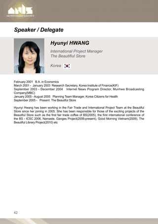 Speaker / Delegate

                            Hyunyi HWANG
                            International Project Manager
                            The Beautifiul Store

                            Korea


February 2001 B.A. in Economics
March 2001 - January 2003 Research Secretary, Korea Institute of Finance(KIF)
September 2003 - December 2004 Internet News Program Director, Munhwa Broadcasting
Company(MBC)
January 2005 - August 2005 Planning Team Manager, Korea Citizens for Health
September 2005 - Present The Beautiful Store

Hyunyi Hwang has been working in the Fair Trade and International Project Team at the Beautiful
Store since her joining in 2005. She has been responsible for those of the exciting projects of the
Beautiful Store such as the first fair trade coffee of BS(2005), the first international conference of
the BS - ICSC 2006, Namaste, Ganges Project(2006-present), Good Morning Vietnam(2009), The
Beautiful Library Project(2010) etc




42
 