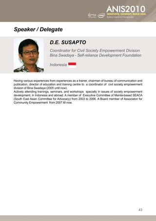 Speaker / Delegate

                           D.E. SUSAPTO
                           Coordinator for Civil Society Empowerment Division
                           Bina Swadaya - Self-reliance Development Foundation

                           Indonesia


Having various experiences from experiences as a trainer, chairman of bureau of communication and
publication, director of education and training centre to a coordinator of civil society empowerment
division of Bina Swadaya (2005 until now).
Actively attending trainings, seminars, and workshops specially in issues of society empowerment
development, in Indonesia and abroad. A member of Executive Committee of Manila-based SEACA
(South East Asian Committee for Advocacy) from 2003 to 2006. A Board member of Associaton for
Community Empowerment from 2007 till now.




                                                                                                 43
 
