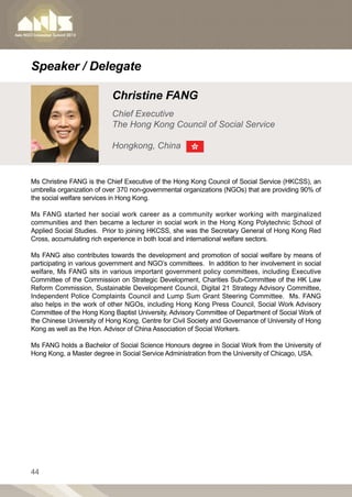 Speaker / Delegate

                           Christine FANG
                           Chief Executive
                           The Hong Kong Council of Social Service

                           Hongkong, China


Ms Christine FANG is the Chief Executive of the Hong Kong Council of Social Service (HKCSS), an
umbrella organization of over 370 non-governmental organizations (NGOs) that are providing 90% of
the social welfare services in Hong Kong.

Ms FANG started her social work career as a community worker working with marginalized
communities and then became a lecturer in social work in the Hong Kong Polytechnic School of
Applied Social Studies. Prior to joining HKCSS, she was the Secretary General of Hong Kong Red
Cross, accumulating rich experience in both local and international welfare sectors.

Ms FANG also contributes towards the development and promotion of social welfare by means of
participating in various government and NGO’s committees. In addition to her involvement in social
welfare, Ms FANG sits in various important government policy committees, including Executive
Committee of the Commission on Strategic Development, Charities Sub-Committee of the HK Law
Reform Commission, Sustainable Development Council, Digital 21 Strategy Advisory Committee,
Independent Police Complaints Council and Lump Sum Grant Steering Committee. Ms. FANG
also helps in the work of other NGOs, including Hong Kong Press Council, Social Work Advisory
Committee of the Hong Kong Baptist University, Advisory Committee of Department of Social Work of
the Chinese University of Hong Kong, Centre for Civil Society and Governance of University of Hong
Kong as well as the Hon. Advisor of China Association of Social Workers.

Ms FANG holds a Bachelor of Social Science Honours degree in Social Work from the University of
Hong Kong, a Master degree in Social Service Administration from the University of Chicago, USA.




44
 
