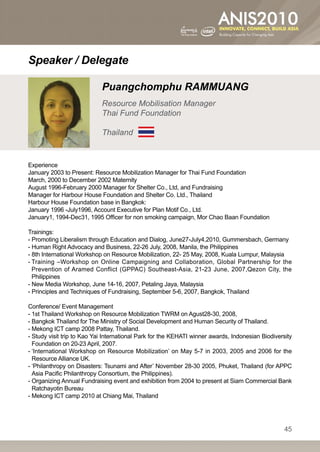 Speaker / Delegate

                            Puangchomphu RAMMUANG
                            Resource Mobilisation Manager
                            Thai Fund Foundation

                            Thailand


Experience
January 2003 to Present: Resource Mobilization Manager for Thai Fund Foundation
March, 2000 to December 2002 Maternity
August 1996-February 2000 Manager for Shelter Co., Ltd, and Fundraising
Manager for Harbour House Foundation and Shelter Co. Ltd., Thailand
Harbour House Foundation base in Bangkok:
January 1996 -July1996, Account Executive for Plan Motif Co., Ltd.
January1, 1994-Dec31, 1995 Officer for non smoking campaign, Mor Chao Baan Foundation

Trainings:
- Promoting Liberalism through Education and Dialog, June27-July4,2010, Gummersbach, Germany
- Human Right Advocacy and Business, 22-26 July, 2008, Manila, the Philippines
- 8th International Workshop on Resource Mobilization, 22- 25 May, 2008, Kuala Lumpur, Malaysia
-  raining –Workshop on Online Campaigning and Collaboration, Global Partnership for the
  T
  Prevention of Aramed Conflict (GPPAC) Southeast-Asia, 21-23 June, 2007,Qezon City, the
  Philippines
- New Media Workshop, June 14-16, 2007, Petaling Jaya, Malaysia
- Principles and Techniques of Fundraising, September 5-6, 2007, Bangkok, Thailand

Conference/ Event Management
- 1st Thailand Workshop on Resource Mobilization TWRM on Agust28-30, 2008,
- Bangkok Thailand for The Ministry of Social Development and Human Security of Thailand.
- Mekong ICT camp 2008 Pattay, Thailand.
-  tudy visit trip to Kao Yai International Park for the KEHATI winner awards, Indonesian Biodiversity
  S
  Foundation on 20-23 April, 2007.
- International Workshop on Resource Mobilization’ on May 5-7 in 2003, 2005 and 2006 for the
  ‘
  Resource Alliance UK.
- Philanthropy on Disasters: Tsunami and After’ November 28-30 2005, Phuket, Thailand (for APPC
  ‘
  Asia Pacific Philanthropy Consortium, the Philippines).
-  rganizing Annual Fundraising event and exhibition from 2004 to present at Siam Commercial Bank
  O
  Ratchayotin Bureau
- Mekong ICT camp 2010 at Chiang Mai, Thailand




                                                                                                    45
 