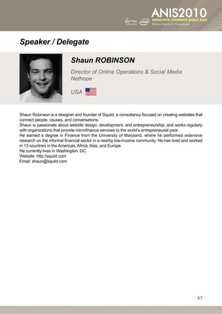 Speaker / Delegate

                           Shaun ROBINSON
                           Director of Online Operations  Social Media
                           Nethope

                           USA


Shaun Robinson is a designer and founder of Squiid, a consultancy focused on creating websites that
connect people, causes, and conversations.
Shaun is passionate about website design, development, and entrepreneurship, and works regularly
with organizations that provide microfinance services to the world’s entrepreneurial poor.
He earned a degree in Finance from the University of Maryland, where he performed extensive
research on the informal financial sector in a nearby low-income community. He has lived and worked
in 13 countries in the Americas, Africa, Asia, and Europe.
He currently lives in Washington, DC.
Website: http://squiid.com
Email: shaun@squiid.com




                                                                                                47
 