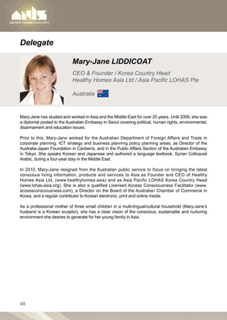 Delegate

                            Mary-Jane LIDDICOAT
                            CEO  Founder / Korea Country Head
                            Healthy Homes Asia Ltd / Asia Pacific LOHAS Pte

                            Australia


Mary-Jane has studied and worked in Asia and the Middle East for over 25 years. Until 2009, she was
a diplomat posted to the Australian Embassy in Seoul covering political, human rights, environmental,
disarmament and education issues.

Prior to this, Mary-Jane worked for the Australian Department of Foreign Affairs and Trade in
corporate planning, ICT strategy and business planning policy planning areas, as Director of the
Australia-Japan Foundation in Canberra, and in the Public Affairs Section of the Australian Embassy
in Tokyo. She speaks Korean and Japanese and authored a language textbook, Syrian Colloquial
Arabic, during a four-year stay in the Middle East.

In 2010, Mary-Jane resigned from the Australian public service to focus on bringing the latest
conscious living information, products and services to Asia as Founder and CEO of Healthy
Homes Asia Ltd, (www.healthyhomes.asia) and as Asia Pacific LOHAS Korea Country Head
(www.lohas-asia.org). She is also a qualified Licensed Access Consciousness Facilitator (www.
accessconsciousness.com), a Director on the Board of the Australian Chamber of Commerce in
Korea, and a regular contributor to Korean electronic, print and online media.

As a professional mother of three small children in a multi-lingual/cultural household (Mary-Jane’s
husband is a Korean sculptor), she has a clear vision of the conscious, sustainable and nurturing
environment she desires to generate for her young family in Asia.




48
 