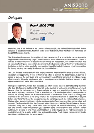 Delegate

                              Frank MCGUIRE
                              Chairman
                              Global Learning Village

                              Australia


Frank McGuire is the founder of the Global Learning Village, the internationally acclaimed model
designed to establish smarter, healthier, better-connected communities that has been nominated for
the 2011 Metropolis Awards.

The Australian Government declared in July that it wants the GLV model to be part of Australia’s
biggest-ever national building project, the multi-billion dollar national broadband network. The GLV
delivers a creative response to social inclusion through an independent, non-profit Foundation that
co-ordinates funding and support from Governments, the business sector, philanthropy and academic
institutions to deliver better results for communities. It establishes built hubs and virtual communities
for lifelong learning, community development and social inclusion.

The GLV focuses on the attributes that largely determine where everyone ends up in life: attitude,
education and opportunity. It uses technology as a tool to connect the disconnected. It delivers a
sense of purpose for individuals and communities through lifelong learning. It provides a range
of programs for life-skills, training and jobs in one-stop community hubs that have evolved to add
significant economic, social and cultural value.

Frank pioneered the GLV more than a decade ago when he was asked to be the founding chairman
of a Safe City Taskforce by Hume City Council, on the outskirts of Melbourne, one of the world’s most
liveable cities. He had grown up in Broadmeadows, an area long regarded as the end of the line
that was incorporated into Hume. Frank is a dual winner of Australian journalism’s most prestigious
honour, the Walkley Award, the Australian equivalent of the Pulitzer Prize. The GLV strategy was
informed by the experience of his family who had the imagination to dream of a better future beyond
Britain after World War II and the courage to cross the world to pursue it, like millions of other families.
His journalism also provided insight into the key ingredients of strong communities: people, place and
purpose. The Australian Minister for Communications, Broadband and the Digital Economy, Senator
Stephen Conroy said in July: “It has had a profound impact. It’s an inspirational story of how you
can take an idea, when everyone tells you it can’t be done. When everyone tells you don’t bother
out there, it’s a waste of time. Frank would not listen to all the naysayers. He had his vision and he
wanted to turn it into a reality and it’s now an incredible reality. Frank helped inspire me in trying to
take this sort of idea across the whole country.”




                                                                                                        49
 