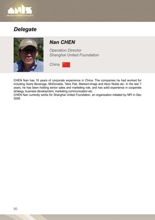 Delegate

                           Nan CHEN
                           Operation Director
                           Shanghai United Foundation

                           China


CHEN Nan has 16 years of corporate experience in China. The companies he had worked for
including Swire Beverage, McDonalds, Tetra Pak, Markem-Imaje and Akzo Noble etc. In the last 7
years, he has been holding senior sales and marketing role, and has solid experience in cooperate
strategy, business development, marketing communication etc.
CHEN Nan currently works for Shanghai United Foundation, an organization initiated by NPI in Dec
2009.




50
 