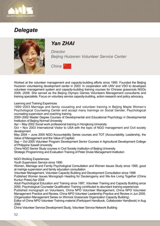 Delegate

                             Yan ZHAI
                             Director
                             Beijing Huizeren Volunteer Service Center

                             China


Worked at the volunteer management and capacity-building efforts since 1995. Founded the Beijing
Huizeren volunteering development center in 2003. In cooperation with UNV and VSO to developed
volunteer management system and capacity-building training courses for Chinese grassroots NGOs
2006 -2008. She served as the Beijing Olympic Games Volunteers Management consultants and
training specialists. Focus on voluntary service capacity-building, action research and policy advocacy.

Learning and Training Experinces
1995~2003 Marriage and family couseling and volunteer training in Beijing Maple Women’s
Psychological Counseling Center and accept many trainings on Social Gender, Psychological
counseling supervision and coaching training.
2000~2002 Master Degree Courses of Developmental and Educational Psychology in Developmental
Institution of Beijing Normal University
Apr ~ May 2002 Social work professional training in Hongkong University
Oct ~ Nov 2003 International Visitor to USA with the topic of NGO management and Civil society
development
May 2004 ~ June 2005 NGO Accountability Series courses and TOT (Accountability, Leadership, the
Value of Management and the Value of Capital)
Sep ~ Oct 2005 Volunteer Program Development Senior Courses in Agricultural Development College
of Philippine Xawell University
China NGO Senior Study courses in Civil Society Institution of Beijing University
Strategic Programming and Evaluation Training of Peter Druke Management Institution

NGO Working Experiences:
Youth Supervision Service since 1990
Women, Marriage and Family Psychological Consultation and Women Issues Study since 1995, good
at marrige supervision and family education consultation
Volunteer Management, Volunteer Capacity Building and Development Consultation since 1998
Published Women Issues Monograph Heading for Deuterogamy and We Are Living Together (China
Kunlun Press) Apr 2004
Adult Psychological Education and Training since 1997, Volunteer Training and Capacity Building since
2000, Psychological Counseler Qualification Training contributed to abundant training experiences
Published monograph on Volunteers, China NPO Volunteer Management, China NPO Volunteer
Management Practice and Review, China NPO Volunteer Leadership Practice and Review in Jun 2005.
(Organization Management Series on Winrock Grassroots Organization Capacity Building)
Editor of China NPO Volunteer Training material (Participant Handbook, Collaborator Handbook) in Aug
2006
China Volunteer Service Development Study, Volunteer Service Network Building

52
 
