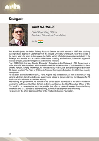 Delegate

                            Amit KAUSHIK
                            Chief Operating Officer
                            Pratham Education Foundation

                            India


Amit Kaushik joined the Indian Railway Accounts Service as a civil servant in 1987 after obtaining
a postgraduate degree in Economics from the Panjab University Chandigarh. Over the course of
the twenty years he spent in the service, he held a variety of challenging assignments both in the
Railways and outside, and worked in varied areas including administration, investment appraisal,
financial analysis, project management and industrial relations.
From 2001-2006, Amit was Director Elementary Education in the Ministry of HRD, Government of
India, where he was associated with the development and implementation of policies related to Sarva
Shiksha Abhiyan. Among other things, he worked closely on the 2005 draft of the Right to Education
Bill, based on which The Right of Children to Free and Compulsory Education Act, 2009, has recently
been passed.
He has been a consultant to UNESCO Paris, Nigeria, Iraq and Lebanon, as well as to UNICEF Iraq,
working with them from time to time on assignments related to literacy, planning for Education for All,
non-formal education and accelerated learning.
After leaving the government, he worked in the private sector as Director of the SRF Foundation,
running the well-known Shri Ram Schools in Delhi, and later as the Chief Executive Officer of Shri
Educare Pvt Ltd, an education services provider that offers a range of services from establishing
preschools and K-12 schools to teacher training, curriculum development and consulting.
He is currently the Chief Operating Officer of the Pratham Education Foundation.




54
 