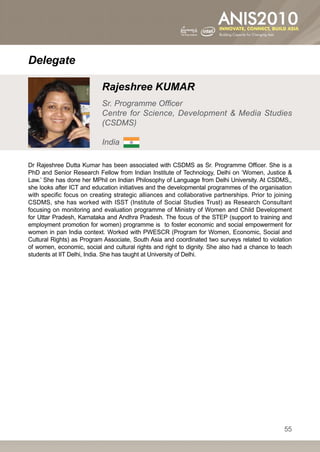 Delegate

                           Rajeshree KUMAR
                           Sr. Programme Officer
                           Centre for Science, Development  Media Studies
                           (CSDMS)

                           India

Dr Rajeshree Dutta Kumar has been associated with CSDMS as Sr. Programme Officer. She is a
PhD and Senior Research Fellow from Indian Institute of Technology, Delhi on ‘Women, Justice 
Law.’ She has done her MPhil on Indian Philosophy of Language from Delhi University. At CSDMS,,
she looks after ICT and education initiatives and the developmental programmes of the organisation
with specific focus on creating strategic alliances and collaborative partnerships. Prior to joining
CSDMS, she has worked with ISST (Institute of Social Studies Trust) as Research Consultant
focusing on monitoring and evaluation programme of Ministry of Women and Child Development
for Uttar Pradesh, Karnataka and Andhra Pradesh. The focus of the STEP (support to training and
employment promotion for women) programme is to foster economic and social empowerment for
women in pan India context. Worked with PWESCR (Program for Women, Economic, Social and
Cultural Rights) as Program Associate, South Asia and coordinated two surveys related to violation
of women, economic, social and cultural rights and right to dignity. She also had a chance to teach
students at IIT Delhi, India. She has taught at University of Delhi.




                                                                                                 55
 