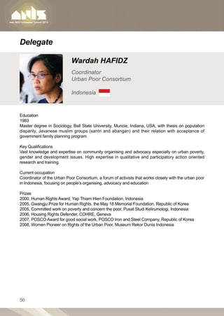 Delegate

                            Wardah HAFIDZ
                            Coordinator
                            Urban Poor Consortium

                            Indonesia


Education
1983         		
Master degree in Sociology, Ball State University, Muncie, Indiana, USA, with thesis on population
disparity, Javanese muslim groups (santri and abangan) and their relation with acceptance of
government family planning program

Key Qualifications
Vast knowledge and expertise on community organising and advocacy especially on urban poverty,
gender and development issues. High expertise in qualitative and participatory action oriented
research and training.
        	
Current occupation
Coordinator of the Urban Poor Consortium, a forum of activists that works closely with the urban poor
in Indonesia, focusing on people’s organising, advocacy and education

Prizes
2000, Human Rights Award, Yap Thiam Hien Foundation, Indonesia
2005, Gwangju Prize for Human Rights, the May 18 Memorial Foundation, Republic of Korea
2005, Committed work on poverty and concern the poor, Pusat Studi Kelirumologi, Indonesia
2006, Housing Rights Defender, COHRE, Geneva
2007, POSCO Award for good social work, POSCO Iron and Steel Company, Republic of Korea
2008, Women Pioneer on Rights of the Urban Poor, Museum Rekor Dunia Indonesia




56
 