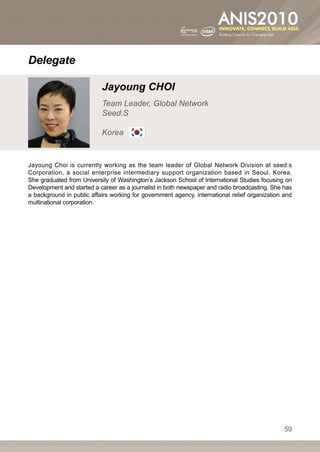 Delegate

                           Jayoung CHOI
                           Team Leader, Global Network
                           Seed:S

                           Korea


Jayoung Choi  is  currently working as the team leader of Global Network Division at seed:s
Corporation, a social enterprise intermediary support organization based in Seoul, Korea.
She graduated from University of Washington’s Jackson School of International Studies focusing on
Development and started a career as a journalist in both newspaper and radio broadcasting. She has
a background in public affairs working for government agency, international relief organization and
multinational corporation.




                                                                                                59
 