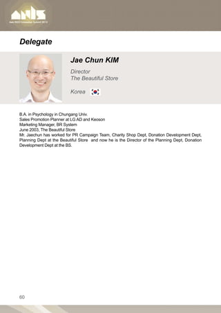 Delegate

                          Jae Chun KIM
                          Director
                          The Beautiful Store

                          Korea


B.A. in Psychology in Chungang Univ.
Sales Promotion Planner at LG AD and Keoson
Marketing Manager, BR System
June 2003, The Beautiful Store
Mr. Jaechun has worked for PR Campaign Team, Charity Shop Dept, Donation Development Dept,
Planning Dept at the Beautiful Store and now he is the Director of the Planning Dept, Donation
Development Dept at the BS.




60
 