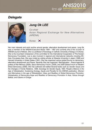 Delegate

                            Jung Ok LEE
                            Co-chair
                            Asian Regional Exchange for New Alternatives
                            (ARENA)

                            Korea

Her main interests and work revolve around gender, alternative development and peace. Jung Ok
was a member of the ARENA Executive Board 1994 - 1997 and currently she is the co-chair of
ARENA council of fellows. She is a professor of Sociology in Catholic University of Daegu in S.Korea.
She is the incumbent chairperson of the committee for the International Cooperation of The Korean
Democracy Foundation. Lee is also involved in regional and international networks including IRI-
Asia, Eco-peace Asia. She was invited as visiting scholar at Waseda University in Japan (1998) and
Harvard University in United States (1991). She has organized various global forums on democracy,
alternative development and Peace. Recently She has organized, Reimagination : Peace Agenda 
politics of War Memory (2009), Seoul Democracy Forum ( 2009), and 2009 Global Forum on Modern
Direct Democracy (2008). She has authored and edited Several books such as Gender Issues and
the Changes in Family Relations, 1998, Sociology for Gender Equity, 1993. People’s Alliance in the
Age of Globalisation: Sustaining Ecology, Equity and Plurality for the ARENA publication, Women
and Alternatives in the age of Globalization, Hope and Realities of Global Democracy Promotion,
Globalization of Democracy-Hope and Realities of Democracy Promotion in Asia, Voices through
Ballots, and Citizens in Charge




                                                                                                  61
 