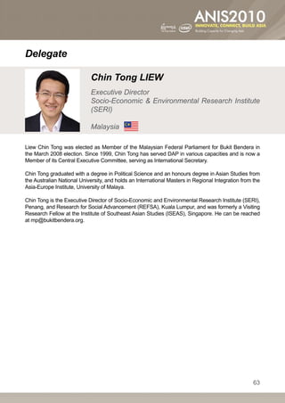 Delegate

                            Chin Tong LIEW
                            Executive Director
                            Socio-Economic  Environmental Research Institute
                            (SERI)

                            Malaysia

Liew Chin Tong was elected as Member of the Malaysian Federal Parliament for Bukit Bendera in
the March 2008 election. Since 1999, Chin Tong has served DAP in various capacities and is now a
Member of its Central Executive Committee, serving as International Secretary.

Chin Tong graduated with a degree in Political Science and an honours degree in Asian Studies from
the Australian National University, and holds an International Masters in Regional Integration from the
Asia-Europe Institute, University of Malaya.

Chin Tong is the Executive Director of Socio-Economic and Environmental Research Institute (SERI),
Penang, and Research for Social Advancement (REFSA), Kuala Lumpur, and was formerly a Visiting
Research Fellow at the Institute of Southeast Asian Studies (ISEAS), Singapore. He can be reached
at mp@bukitbendera.org.




                                                                                                    63
 
